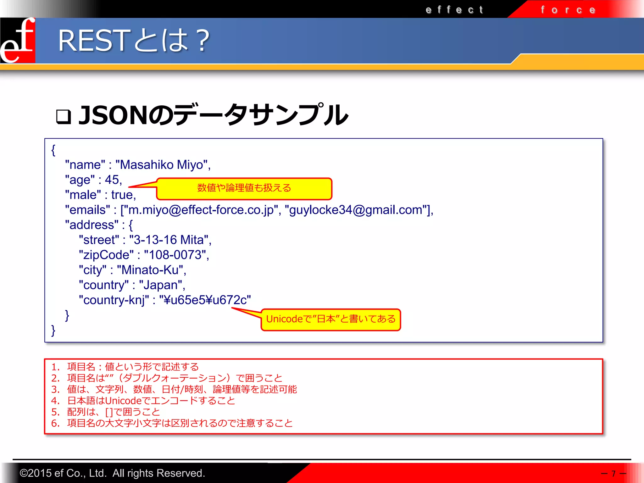 ©2015 ef Co., Ltd. All rights Reserved.
e f f e c t f o r c e
RESTとは？
 JSONのデータサンプル
{
"name" : "Masahiko Miyo",
"age" : 45,
"male" : true,
"emails" : ["m.miyo@effect-force.co.jp", "guylocke34@gmail.com"],
"address" : {
"street" : "3-13-16 Mita",
"zipCode" : "108-0073",
"city" : "Minato-Ku",
"country" : "Japan",
"country-knj" : "¥u65e5¥u672c"
}
}
－ 7 －
1. 項目名：値という形で記述する
2. 項目名は“”（ダブルクォーテーション）で囲うこと
3. 値は、文字列、数値、日付/時刻、論理値等を記述可能
4. 日本語はUnicodeでエンコードすること
5. 配列は、[]で囲うこと
6. 項目名の大文字小文字は区別されるので注意すること
Unicodeで”日本”と書いてある
数値や論理値も扱える
 