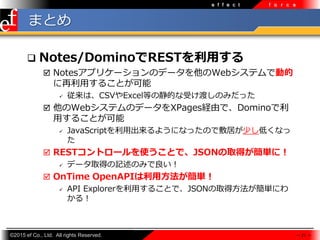 ?2015 ef Co., Ltd. All rights Reserved.
e f f e c t f o r c e
ޤȤ
? Notes/DominoRESTä
? Notesץꥱ`Υǩ`WebƥǄӵ
?뤳Ȥ
? ϡCSVExcelȤξĤܤɤΤߤä
? WebƥΥǩ`XPagesUɤǡDomino
?뤳Ȥ
? JavaScript?褦ˤʤäΤǷӤ٤ͤʤ

? RESTȥ`ʹȤǡJSONȡägˣ
? ǩ`ȡäӛΤߤ
? OnTime OpenAPI÷g
? API Explorer?뤳ȤǡJSONȡ÷gˤ
룡
 21 
 
