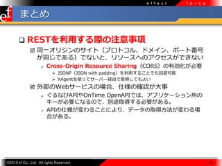 ?2015 ef Co., Ltd. All rights Reserved.
e f f e c t f o r c e
ޤȤ
? RESTäHע
? ͬһꥸΥȣץȥ롢ɥᥤ󡢥ݩ`ȷ
ͬǤ룩Ǥʤȡ꥽`ؤΥǤʤ
? Cross-Origin Resource SharingCORSЄҪ
? JSONPJSON with padding?뤳ȤǤرܿ
? XAgentʹäƥ`Щ`UɤȡäƤ褤
? ⲿWeb`ӥΈϡ˘δ_J
? ʤAPIOnTime OpenAPIǤϡץꥱ`?
`ҪˤʤΤǡe;ȡäҪ롣
? API˘뤳Ȥˤꡢǩ`ȡ÷
Ϥ롣
 22 
 