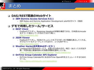 ?2015 ef Co., Ltd. All rights Reserved.
e f f e c t f o r c e
ޤȤ
? DAS/RESTvBWeb
? IBM Domino Access Services 9.0.1
? IBM Notes and Domino Application Development wikiڤΥȣӢZ
http://ibm.co/1wGMxzh
? ǥäĩ`/`ӥ
? REST Client
? FirefoxΥɥResponse HeadersԔ_JǤ롣ձZUnicode
ǥ`ɱʾƤΤǷ֤פ
http://restclient.net/
? JSON Viewer
? FirefoxΥɥJSONɥȤ֥饦`ڤAӻʾƤ롣
֥ХȤǥ`ɤƤΤǡȤƤҊ䤹
http://jsonview.com/
? Weather Hacks(Web`ӥ )
? LivedoorΤWeb`ӥȫ142ν??äƤ
?¤ȶhݸśrṩƤ롣
http://weather.livedoor.com/weather_hacks/webservice
? OnTime Group Calendar API Explorer
? OnTime Group CalendarڤˤOnTime OpenAPI򥨥ߥ`Ȥ뤿
ĩ`롣
http://demo.ontimesuite.com/apiexplorer
 23 
 