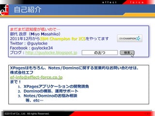 ?2015 ef Co., Ltd. All rights Reserved.
e f f e c t f o r c e
ޤޤJ֪ȤͤΤǡ
 壨Miyo Masahiko
201112¤IBM Champion for ICSäƤޤ
Twitter@guylocke
Facebookguylocke34
֥http://guylocke.blogspot.jp
 3 
ef-info@effect-force.co.jp
ԼB
Τ 
 