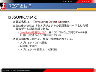 ?2015 ef Co., Ltd. All rights Reserved.
e f f e c t f o r c e
RESTȤϣ
? JSONˤĤ
? ʽƤϡJavaScript Object Notation
? JavaScriptˤ륪֥Ȥαӛ٩`ȤX
ʥǩ`ӛZǤ롣
? JavaScript?ǤϤʤʥեȥgǥǩ`
ɤǤ褦OӋƤ
? ʽXML˱Ȥ٤ơʤ꺆ԻƤ롣
? ֥Ȥ{}Ǉ
? Ф[]Ǉ
? ֥ȤҪؤϡ:Ф
 6 
 