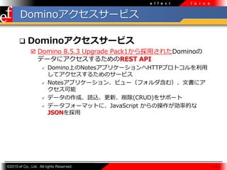 ?2015 ef Co., Ltd. All rights Reserved.
e f f e c t f o r c e
Domino`ӥ
? Domino`ӥ
? Domino 8.5.3 Upgrade Pack1?줿Domino
ǩ`˥뤿REST API
? DominoϤNotesץꥱ`HTTPץȥ?
ƥ뤿Υ`ӥ
? Notesץꥱ`󡢥ӥ`եࣩĕ˥

? ǩ`ɡiz¡(CRUD)򥵥ݩ`
? ǩ`ե`ޥåȤˡJavaScript βʵĤ
JSON?
 8 
 