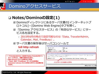 ?2015 ef Co., Ltd. All rights Reserved.
e f f e c t f o r c e
Domino`ӥ
? Notes/DominoO(1)
? Dominoǥ쥯ȥˤ륵`ĕ[󥿩`ͥåȥ
ȥ][Domino Web Engine]֤_
? Domino `ӥΡЄʥ`ӥ˥`
ӥO롣
? 20156¤ΕrOܤʤΤϡData, TravelerAdmin,
Calendar, Mail, FreeBusy
? `ĕαϥ`Х󥽩`
tell http refresh
롣
?TravelerAdminIBM Notes Traveler򥤥
ȩ`뤹ȡԄӤOޤ
?IBM Domino 9.0.1ԽΤߤЄ
?MailӡFreeBusy`ӥä
Extension Library 9.0.1뤵ƤҪ
ޤ
 9 
 
