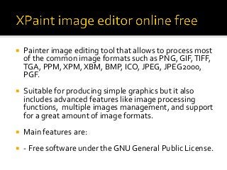¡  Painter	image	editing	tool	that	allows	to	process	most	
of	the	common	image	formats	such	as	PNG,	GIF,	TIFF,	
TGA,	PPM,	XPM,	XBM,	BMP,	ICO,	JPEG,	JPEG2000,	
PGF.		
¡  Suitable	for	producing	simple	graphics	but	it	also	
includes	advanced	features	like	image	processing	
functions,		multiple	images	management,	and	support	
for	a	great	amount	of	image	formats.	
¡  Main	features	are:	
¡  -	Free	software	under	the	GNU	General	Public	License.	
 