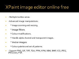 ¡  -	Multiple	toolbox	areas.	
¡  -	Advanced	image	manipulations:	
¡  					*	Image	zooming	and	resizing.	
¡  * Image ﬁlters.
¡  					*	Colour	modiﬁcations.	
¡  					*	Handle	alpha	channel	and	transparent	images.	
¡  * Vector images.
¡  					*	Colour	palette	and	set	of	patterns.	
¡  -	Support	PNG,	GIF,	TIFF,	TGA,	PPM,	XPM,	XBM,	BMP,	ICO,	JPEG,	
JPEG2000,	PGF.	
	
 