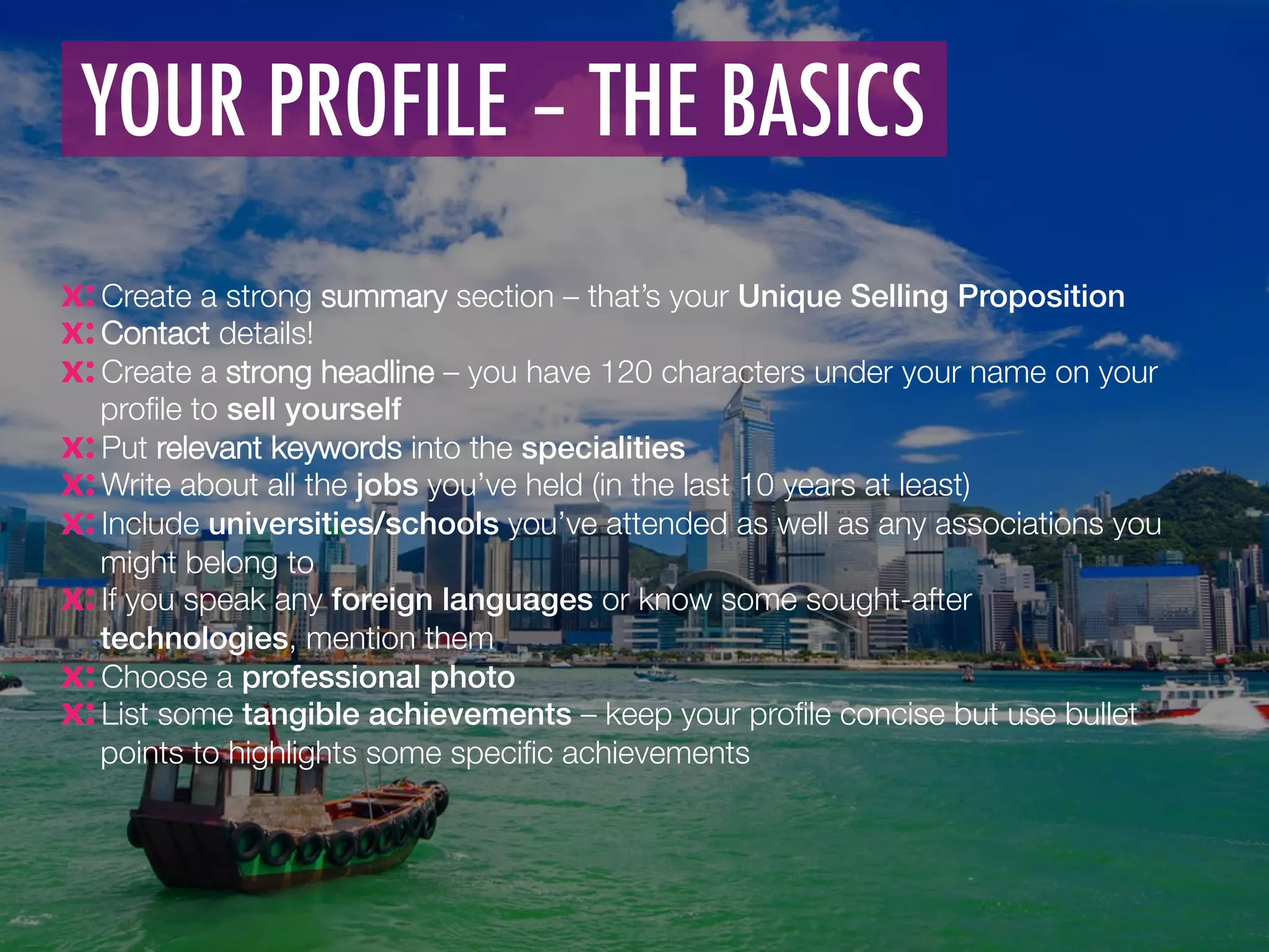  Create a strong summary section – that’s your Unique Selling Proposition!
 Contact details! 
 Create a strong headline – you have 120 characters under your name on your
proﬁle to sell yourself
 Put relevant keywords into the specialities 
 Write about all the jobs you’ve held (in the last 10 years at least)
 Include universities/schools you’ve attended as well as any associations you
might belong to 
 If you speak any foreign languages or know some sought-after
technologies, mention them
 Choose a professional photo !
 List some tangible achievements – keep your proﬁle concise but use bullet
points to highlights some speciﬁc achievements
YOUR PROFILE – THE BASICS
	
  	
  
 