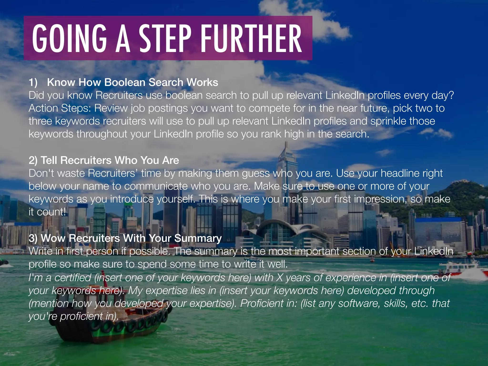 1)  Know How Boolean Search Works!
Did you know Recruiters use boolean search to pull up relevant LinkedIn proﬁles every day? 
Action Steps: Review job postings you want to compete for in the near future, pick two to
three keywords recruiters will use to pull up relevant LinkedIn proﬁles and sprinkle those
keywords throughout your LinkedIn proﬁle so you rank high in the search. 

2) Tell Recruiters Who You Are!
Don't waste Recruiters’ time by making them guess who you are. Use your headline right
below your name to communicate who you are. Make sure to use one or more of your
keywords as you introduce yourself. This is where you make your ﬁrst impression, so make
it count!
!
3) Wow Recruiters With Your Summary!
Write in ﬁrst person if possible. The summary is the most important section of your LinkedIn
proﬁle so make sure to spend some time to write it well.
I'm a certiﬁed (insert one of your keywords here) with X years of experience in (insert one of
your keywords here). My expertise lies in (insert your keywords here) developed through
(mention how you developed your expertise). Proﬁcient in: (list any software, skills, etc. that
you're proﬁcient in).
GOING A STEP FURTHER	
  
 