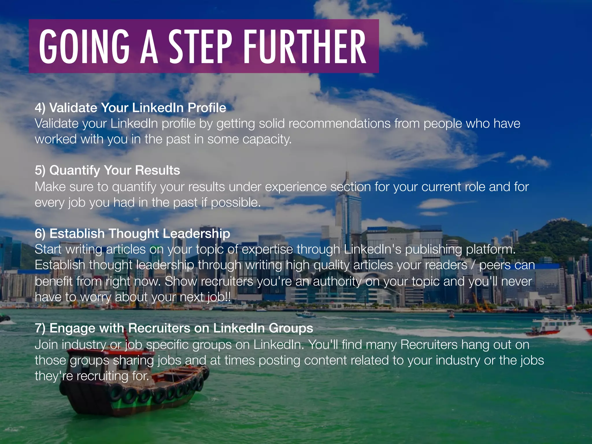 4) Validate Your LinkedIn Proﬁle !
Validate your LinkedIn proﬁle by getting solid recommendations from people who have
worked with you in the past in some capacity. 

5) Quantify Your Results!
Make sure to quantify your results under experience section for your current role and for
every job you had in the past if possible.
!
6) Establish Thought Leadership!
Start writing articles on your topic of expertise through LinkedIn's publishing platform.
Establish thought leadership through writing high quality articles your readers / peers can
beneﬁt from right now. Show recruiters you're an authority on your topic and you'll never
have to worry about your next job!! 
!
7) Engage with Recruiters on LinkedIn Groups!
Join industry or job speciﬁc groups on LinkedIn. You'll ﬁnd many Recruiters hang out on
those groups sharing jobs and at times posting content related to your industry or the jobs
they're recruiting for. 
GOING A STEP FURTHER	
  
 
