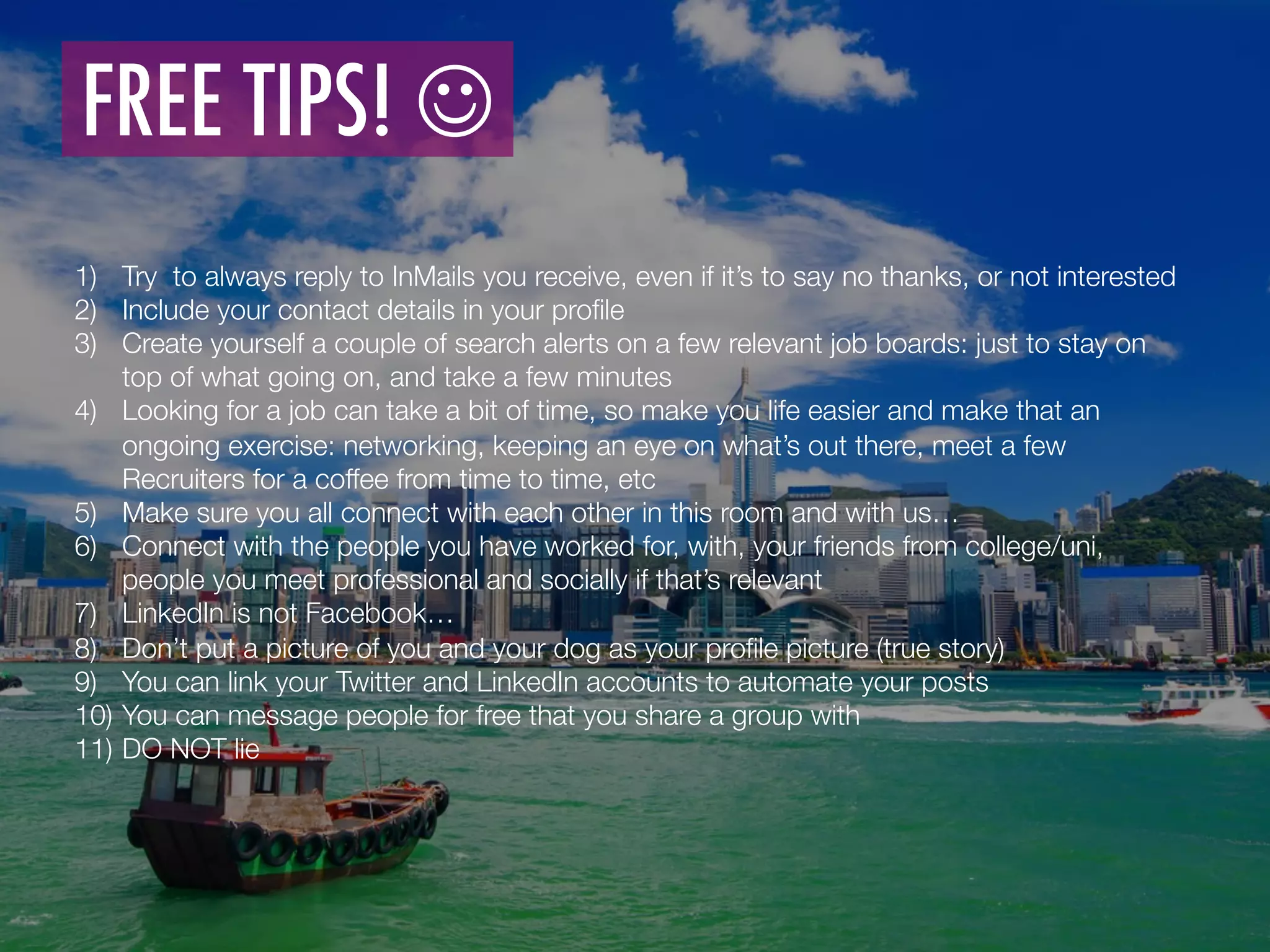 1)  Try to always reply to InMails you receive, even if it’s to say no thanks, or not interested 
2)  Include your contact details in your proﬁle 
3)  Create yourself a couple of search alerts on a few relevant job boards: just to stay on
top of what going on, and take a few minutes 
4)  Looking for a job can take a bit of time, so make you life easier and make that an
ongoing exercise: networking, keeping an eye on what’s out there, meet a few
Recruiters for a coffee from time to time, etc
5)  Make sure you all connect with each other in this room and with us… 
6)  Connect with the people you have worked for, with, your friends from college/uni,
people you meet professional and socially if that’s relevant
7)  LinkedIn is not Facebook… 
8)  Don’t put a picture of you and your dog as your proﬁle picture (true story)
9)  You can link your Twitter and LinkedIn accounts to automate your posts 
10)  You can message people for free that you share a group with
11)  DO NOT lie 
FREE TIPS! J 	
  
 