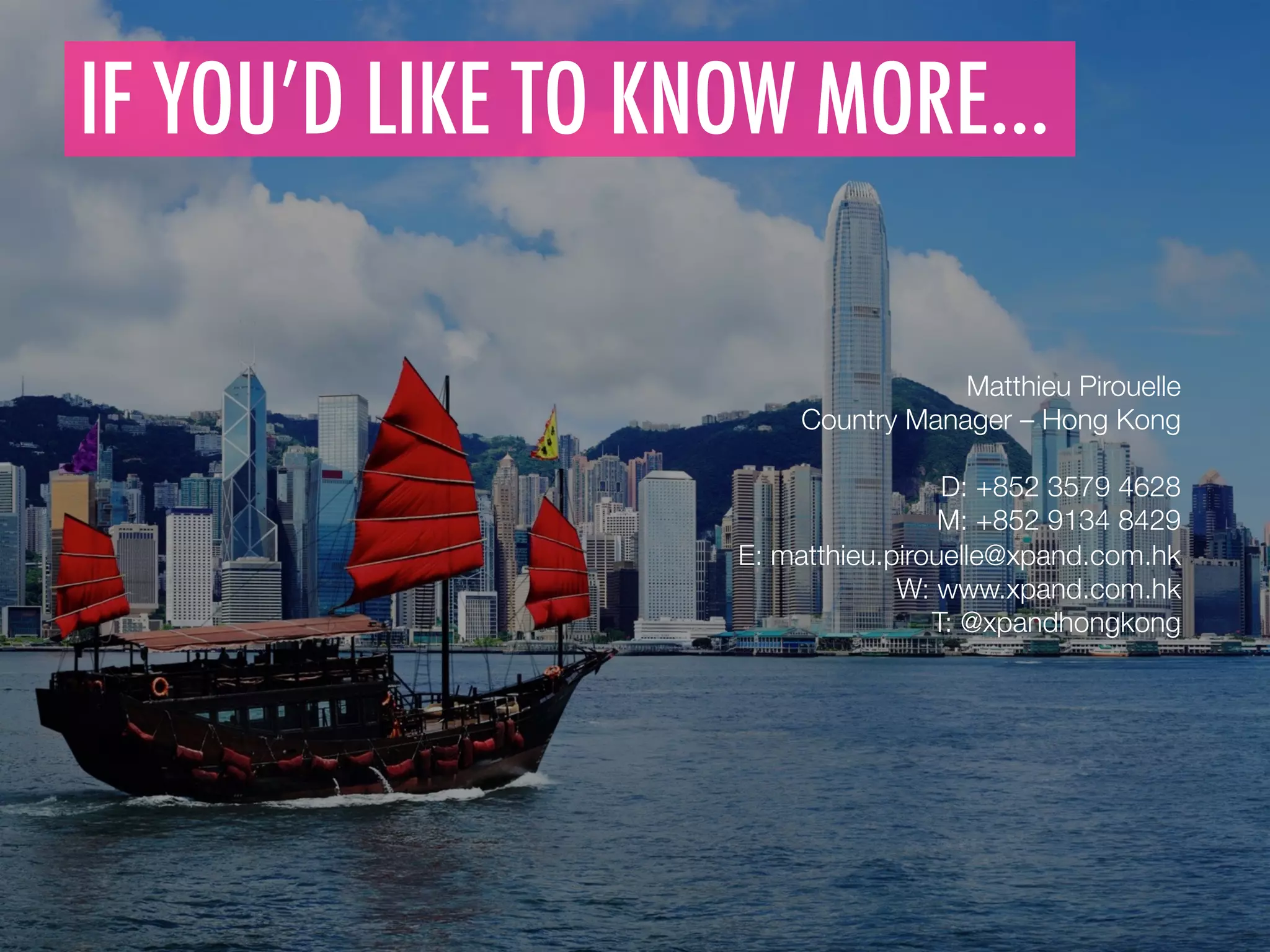 IF YOU’D LIKE TO KNOW MORE…
	
  
Matthieu Pirouelle
Country Manager – Hong Kong

D: +852 3579 4628
M: +852 9134 8429
E: matthieu.pirouelle@xpand.com.hk 
W: www.xpand.com.hk
T: @xpandhongkong
	
  
 