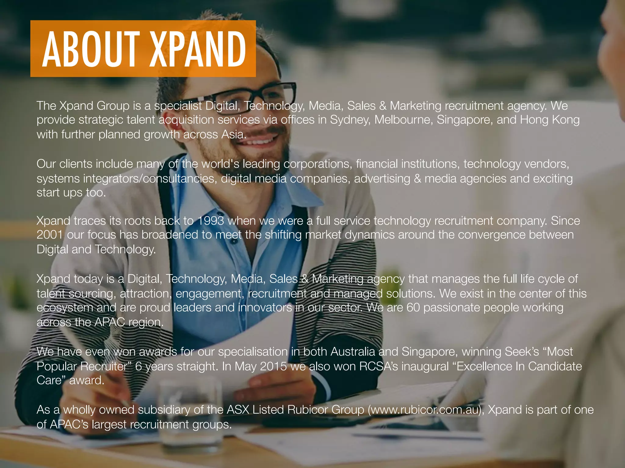 ABOUT XPAND
	
  
The Xpand Group is a specialist Digital, Technology, Media, Sales & Marketing recruitment agency. We
provide strategic talent acquisition services via ofﬁces in Sydney, Melbourne, Singapore, and Hong Kong
with further planned growth across Asia.

Our clients include many of the world's leading corporations, ﬁnancial institutions, technology vendors,
systems integrators/consultancies, digital media companies, advertising & media agencies and exciting
start ups too.
Xpand traces its roots back to 1993 when we were a full service technology recruitment company. Since
2001 our focus has broadened to meet the shifting market dynamics around the convergence between
Digital and Technology.

Xpand today is a Digital, Technology, Media, Sales & Marketing agency that manages the full life cycle of
talent sourcing, attraction, engagement, recruitment and managed solutions. We exist in the center of this
ecosystem and are proud leaders and innovators in our sector. We are 60 passionate people working
across the APAC region.

We have even won awards for our specialisation in both Australia and Singapore, winning Seek’s “Most
Popular Recruiter” 6 years straight. In May 2015 we also won RCSA’s inaugural “Excellence In Candidate
Care” award.

As a wholly owned subsidiary of the ASX Listed Rubicor Group (www.rubicor.com.au), Xpand is part of one
of APAC’s largest recruitment groups. 
	
  
 