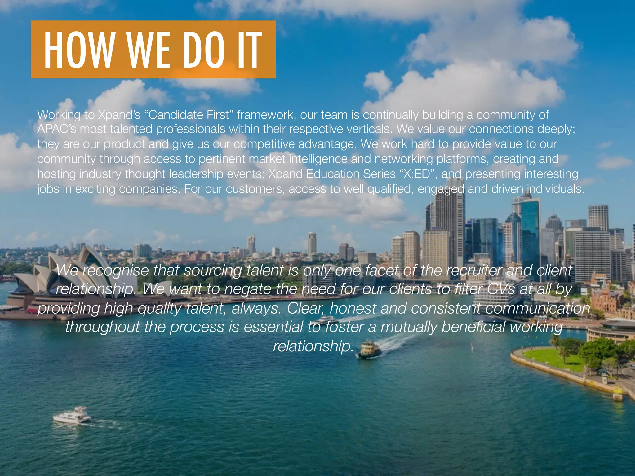 We recognise that sourcing talent is only one facet of the recruiter and client
relationship. We want to negate the need for our clients to ﬁlter CVs at all by
providing high quality talent, always. Clear, honest and consistent communication
throughout the process is essential to foster a mutually beneﬁcial working
relationship.
HOW WE DO IT
	
  
Working to Xpand’s “Candidate First” framework, our team is continually building a community of
APAC’s most talented professionals within their respective verticals. We value our connections deeply;
they are our product and give us our competitive advantage. We work hard to provide value to our
community through access to pertinent market intelligence and networking platforms, creating and
hosting industry thought leadership events; Xpand Education Series “X:ED”, and presenting interesting
jobs in exciting companies. For our customers, access to well qualiﬁed, engaged and driven individuals.
 