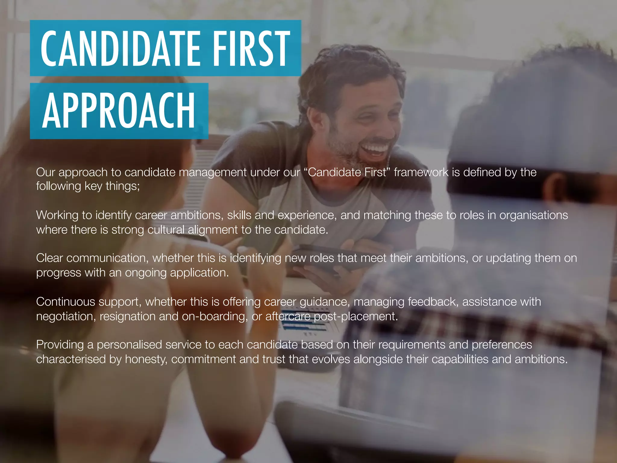 Our approach to candidate management under our “Candidate First” framework is deﬁned by the
following key things;
 
Working to identify career ambitions, skills and experience, and matching these to roles in organisations
where there is strong cultural alignment to the candidate.

Clear communication, whether this is identifying new roles that meet their ambitions, or updating them on
progress with an ongoing application.

Continuous support, whether this is offering career guidance, managing feedback, assistance with
negotiation, resignation and on-boarding, or aftercare post-placement.

Providing a personalised service to each candidate based on their requirements and preferences
characterised by honesty, commitment and trust that evolves alongside their capabilities and ambitions.

CANDIDATE FIRST
APPROACH
 