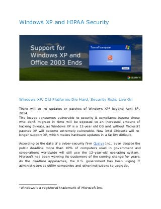 Windows XP and HIPAA Security
 
 
 
Windows XP: Old Platforms Die Hard, Security Risks Live On
There will be no updates or patches of Windows XP beyond April 8th
,1
2014.
This leaves consumers vulnerable to security & compliance issues: those
who don’t migrate in time will be exposed to an increased amount of
hacking threats, as Windows XP is a 12-year old OS and without Microsoft
patches XP will become extremely vulnerable. New Intel Chipsets will no
longer support XP, which makes hardware updates in a facility difficult.
According to the data of a cyber-security firm Qualys Inc., even despite the
public deadline more than 10% of computers used in government and
corporations worldwide will still use the 12-year-old operating system.
Microsoft has been warning its customers of the coming change for years.
As the deadline approaches, the U.S. government has been urging IT
administrators at utility companies and other institutions to upgrade.
1
 Windows is a registered trademark of Microsoft Inc. 
 