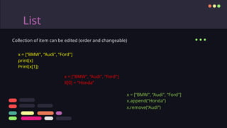 List
Collection of item can be edited (order and changeable)
x = [“BMW", “Audi", “Ford"]
print(x)
Print(x[1])
...
x = [“BMW", “Audi", “Ford"]
X[0] = “Honda”
x = [“BMW", “Audi", “Ford"]
x.append(“Honda”)
x.remove(“Audi”)
 