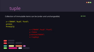 tuple
Collection of immutable items can be (order and unchangeable)
x = (“BMW", “Audi", “Ford“)
print(x)
Print(x[1])
...
x = [“BMW", “Audi", “Ford"]
y = list(x)
y.remove(“BMW”)
x = tuple(y)
 