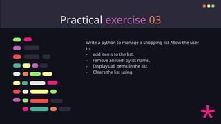 Practical exercise 03
Write a python to manage a shopping list Allow the user
to:
- add items to the list.
- remove an item by its name.
- Displays all items in the list.
- Clears the list using
 