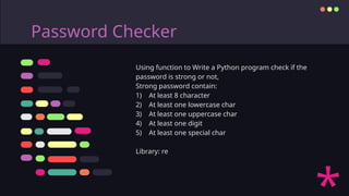 Password Checker
Using function to Write a Python program check if the
password is strong or not,
Strong password contain:
1) At least 8 character
2) At least one lowercase char
3) At least one uppercase char
4) At least one digit
5) At least one special char
Library: re
 