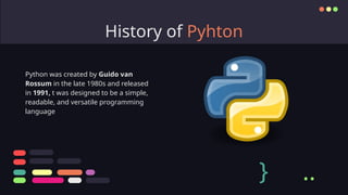 History of Pyhton
Python was created by Guido van
Rossum in the late 1980s and released
in 1991, t was designed to be a simple,
readable, and versatile programming
language
} ..
 
