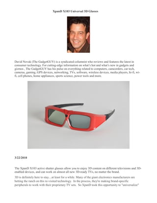 XpanD X103 Universal 3D Glasses




David Novak (The GadgetGUY) is a syndicated columnist who reviews and features the latest in
consumer technology. For cutting-edge information on what’s hot and what’s new in gadgets and
gizmos , The GadgetGUY has his pulse on everything related to computers, camcorders, car tech,
cameras, gaming, GPS devices, networking, TVs, software, wireless devices, media players, hi-fi, wi-
fi, cell phones, home appliances, sports science, power tools and more.




3/22/2010


The XpanD X103 active shutter glasses allow you to enjoy 3D content on different televisions and 3D-
enabled devices, and can work on almost all new 3D-ready TVs, no matter the brand.
3D is definitely here to stay....at least for a while. Many of the giant electronics manufacturers are
betting the ranch on this re-visited technology. In the process, they're making brand-specific
peripherals to work with their proprietary TV sets. So XpanD took this opportunity to "universalize"
 