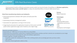 RPA Real Business Cases
Xpanxion provided solutions -
• Automation of ~1000 hours of manual efforts by using UiPath.
• Performed Citrix automation using screen scrapping method where window and their controls are considered as one image.
• Performed Excel based automation for web and windows applications
• Created cognitive ,complex workflows for,
• Inventory system for reading work orders then verifying stocks and accordingly generate purchase orders.
• SAP system.
• Business critical application called as Halo.
Client wanted to build an efficient automation process which can record all types of workflows on Windows application,
Web Portal, Citrix server and SAP system to reduce the identified efforts of around 1200 manual hours.
Domain
Metal Production
Technologies
•UiPath
•SAP B1
•Windows/Web based
applications and service
•ERP
•WPF
•DevExpress technologies
Client from manufacturing industry was looking for,
• Automating operations between SAP system and web portal like
TradeShift.
• Automating inventory management system.
• Automation for applications running on Citrix server.
• Image based automation for applications hosted on Citrix server and SAP
system where application pages were treated as one single image.
 