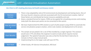 UST - eService Virtualization Automation
Business
Context
• There is low adaptability ratio of SV environments by development and testing teams. One of
the issue found is slowness and cost associated with the SV environment creation. Both of
these factors are contributed by human resource availability and cost.
• Given a standard format for inputs, if RPA can be applied for virtualizing services and creating
stubs both the above pain points can be converted to bliss points
How we solved
it
• We have implemented this RPA solution as part of pilot project using UiPath to automate the
service virtualization project creation, entire stub creation and deployment to SV servers
Client Benefits
• The sample set we picked is for a set of files handled by a single engineer. This solution
would save 1 FTE and allows the engineer to work on tasks which requires human
judgement. The speed of execution was also so fast for the bot that it took only 15
minutes to finish a days manual work.
• Implementing this to the larger scale will save 10 FTEs.
Tech Stack • UiPath Studio, HP eService Virtualization, MS Excel
Our Client is UK's leading pharmacy-led health and beauty retailer
 