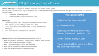 RPA @ Xpanxion – Finance Process
Process Info: Key in salary details for each employee into Accent Payroll system
Finance team has to manually key in salary details of each employee into payroll system which they get into PDF format. This process is
carried out for,
1. Each newly joined employee
2. Each employee during salary revision cycle
Solution: Created robot which carryout sequential tasks as,
1. Read all the salary letters (PDF format) which are kept under specific
folder and transfer it into single Excel file.
2. Each Excel row presents data of one employee
3. Read the Excel and input data into payroll system
4. Send the updated report to configured users
Challenges:
1. For one employee, there are 15 entries to be done into system.
2. Time required for one employee entry was 10min.
3. During revision cycle finance team has to key in data for 600+
employees
4. Error prone process due to manual data entry
Value addition (ROI)
• Unattended execution over night
• No review required
• Data entry time for each employee is
dropped down from ~10min. To ~1min.
• Saved ~120 man hours per year
• Finance team is able to spend saved time
into other important tasks
 