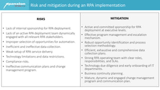 RISKS
• Lack of internal sponsorship for RPA deployment.
• Lack of an active RPA deployment team dynamically
engaged with all relevant RPA stakeholders.
• Improper selection of opportunities for automation.
• Inefficient and ineffective data collection.
• Weak setup of RPA service delivery.
• Technology limitations and data restrictions.
• Compliance risks.
• Ineffective communication plans and change
management program.
MITIGATION
• Active and committed sponsorship for RPA
deployment at executive levels.
• Effective program management and escalation
mechanism.
• Robust opportunity identification and process
selection methodology.
• Efficient, exhaustive and comprehensive data
collection plans.
• Strong RPA operating team with clear roles,
responsibilities, and SLAs.
• Technology due diligence and early onboarding of IT
departments.
• Business continuity planning .
• Mature, dynamic and engaged change management
program and communication plan.
Risk and mitigation during an RPA implementation
 