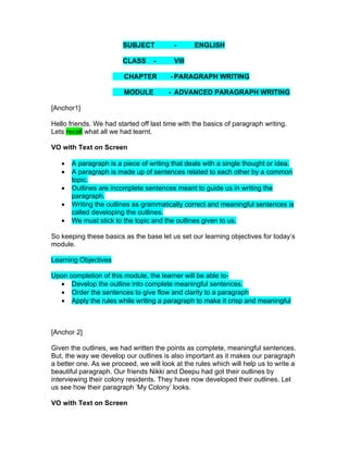 SUBJECT           -      ENGLISH

                        CLASS      -      VIII

                         CHAPTER        - PARAGRAPH WRITING

                         MODULE         - ADVANCED PARAGRAPH WRITING

[Anchor1]

Hello friends. We had started off last time with the basics of paragraph writing.
Lets recall what all we had learnt.

VO with Text on Screen

   •   A paragraph is a piece of writing that deals with a single thought or idea.
   •   A paragraph is made up of sentences related to each other by a common
       topic.
   •   Outlines are incomplete sentences meant to guide us in writing the
       paragraph.
   •   Writing the outlines as grammatically correct and meaningful sentences is
       called developing the outlines.
   •   We must stick to the topic and the outlines given to us.

So keeping these basics as the base let us set our learning objectives for today’s
module.

Learning Objectives

Upon completion of this module, the learner will be able to-
  • Develop the outline into complete meaningful sentences.
  • Order the sentences to give flow and clarity to a paragraph
  • Apply the rules while writing a paragraph to make it crisp and meaningful



[Anchor 2]

Given the outlines, we had written the points as complete, meaningful sentences.
But, the way we develop our outlines is also important as it makes our paragraph
a better one. As we proceed, we will look at the rules which will help us to write a
beautiful paragraph. Our friends Nikki and Deepu had got their outlines by
interviewing their colony residents. They have now developed their outlines. Let
us see how their paragraph ‘My Colony’ looks.

VO with Text on Screen
 