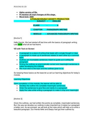 PES/ENG/X/120


   •   Alpha version of file.
   •   Pl mention all reqd changes at this stage.
   •   Word limit- 4000
                    A PUNJAB EDUSAT SOCIETY PRODUCTION
                            SUBJECT -         ENGLISH

                        CLASS            -             X

                         CHAPTER        - PARAGRAPH WRITING

                         MODULE         - ADVANCED PARAGRAPH WRITING

[Anchor1]

Hello friends. We had started off last time with the basics of paragraph writing.
Lets recall what all we had learnt.

VO with Text on Screen

   •   A paragraph is a piece of writing that deals with a single thought or idea.
   •   A paragraph is made up of sentences related to each other by a common
       topic.
   •   Outlines are incomplete sentences meant to guide us in writing the
       paragraph.
   •   Writing the outlines as grammatically correct and meaningful sentences is
       called developing the outlines.
   •   We must stick to the topic and the outlines given to us.

So keeping these basics as the base let us set our learning objectives for today’s
module.

Learning Objectives

Upon completion of this module, the learner will be able to-
  • Develop the outline into complete meaningful sentences.
  • Order the sentences to give flow and clarity to a paragraph
  • Apply the rules while writing a paragraph to make it crisp and meaningful



[Anchor 2]

Given the outlines, we had written the points as complete, meaningful sentences.
But, the way we develop our outlines is also important as it makes our paragraph
a better one. As we proceed, we will look at the rules which will help us to write a
beautiful paragraph. Our friends Nikki and Deepu had got their outlines by
 
