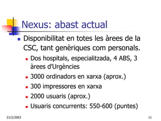 Nexus: abast actual
            Disponibilitat en totes les àrees de la
            CSC, tant genèriques com personals.
              Dos hospitals, especialitzada, 4 ABS, 3
              àrees d’Urgències
              3000 ordinadors en xarxa (aprox.)
              300 impressores en xarxa
              2000 usuaris (aprox.)
              Usuaris concurrents: 550-600 (puntes)
21/2/2003                                               11
 