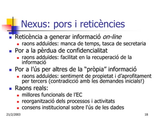 Nexus: pors i reticències
     Reticència a generar informació on-line
            raons adduïdes: manca de temps, tasca de secretaria
     Por a la pèrdua de confidencialitat
            raons adduïdes: facilitat en la recuperació de la
            informació
     Por a l’ús per altres de la “pròpia” informació
            raons adduïdes: sentiment de propietat i d’aprofitament
            per tercers (contradicció amb les demandes inicials!)
     Raons reals:
            millores funcionals de l’EC
            reorganització dels processos i activitats
            consens institucional sobre l'ús de les dades
21/2/2003                                                       18
 