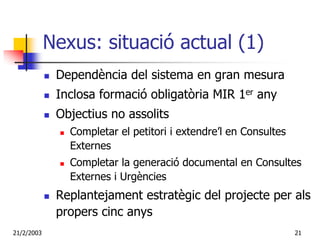 Nexus: situació actual (1)
             Dependència del sistema en gran mesura
             Inclosa formació obligatòria MIR 1er any
             Objectius no assolits
               Completar el petitori i extendre’l en Consultes
               Externes
               Completar la generació documental en Consultes
               Externes i Urgències
             Replantejament estratègic del projecte per als
             propers cinc anys
21/2/2003                                                        21
 