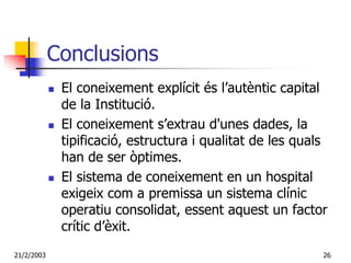 Conclusions
             El coneixement explícit és l’autèntic capital
             de la Institució.
             El coneixement s’extrau d'unes dades, la
             tipificació, estructura i qualitat de les quals
             han de ser òptimes.
             El sistema de coneixement en un hospital
             exigeix com a premissa un sistema clínic
             operatiu consolidat, essent aquest un factor
             crític d’èxit.
21/2/2003                                                  26
 