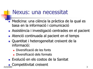 Nexus: una necessitat
     Medicina: una ciència la pràctica de la qual es
     basa en la informació i comunicació
     Assistència i investigació centrades en el pacient
     Atenció continuada al pacient en el temps
     Quantitat i heterogeneïtat creixent de la
     informació:
        Diversificació de les fonts
        Diversificació dels formats
         Evolució en els costos de la Sanitat
21/2/2003
         Competitivitat creixent                     3
 