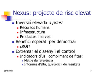 Nexus: projecte de risc elevat
             Inversió elevada a priori
               Recursos humans
               Infraestructura
               Productes i serveis
             Benefici esperat: per demostrar
               ¿ROI?
             Extremar el disseny i el control
               Indicadors d’us i compliment de fites:
                 Metge de referència
                 Informes d’alta, quirúrgic i de resultats
21/2/2003                                                    7
 