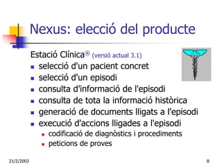 Nexus: elecció del producte
            Estació Clínica® (versió actual 3.1)
              selecció d'un pacient concret
              selecció d'un episodi
              consulta d’informació de l'episodi
              consulta de tota la informació històrica
              generació de documents lligats a l'episodi
              execució d'accions lligades a l'episodi
                codificació de diagnòstics i procediments
                peticions de proves

21/2/2003                                                   8
 