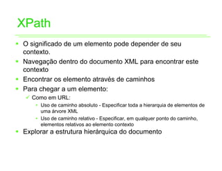 XPath
ƒ O significado de um elemento pode depender de seu
  contexto.
ƒ Navegação dentro do documento XML para encontrar este
  contexto
ƒ Encontrar os elemento através de caminhos
ƒ Para chegar a um elemento:
   9 Como em URL:
      • Uso de caminho absoluto - Especificar toda a hierarquia de elementos de
        uma árvore XML
      • Uso de caminho relativo - Especificar, em qualquer ponto do caminho,
        elementos relativos ao elemento contexto
ƒ Explorar a estrutura hierárquica do documento
 