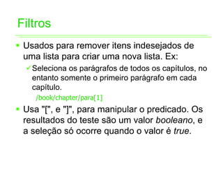 Filtros
ƒ Usados para remover itens indesejados de
  uma lista para criar uma nova lista. Ex:
  9Seleciona os parágrafos de todos os capítulos, no
   entanto somente o primeiro parágrafo em cada
   capítulo.
     /book/chapter/para[1]
ƒ Usa "[", e "]", para manipular o predicado. Os
  resultados do teste são um valor booleano, e
  a seleção só ocorre quando o valor é true.
 