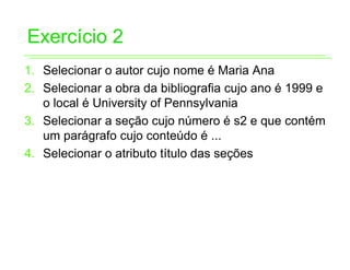 Exercício 2
1. Selecionar o autor cujo nome é Maria Ana
2. Selecionar a obra da bibliografia cujo ano é 1999 e
   o local é University of Pennsylvania
3. Selecionar a seção cujo número é s2 e que contém
   um parágrafo cujo conteúdo é ...
4. Selecionar o atributo título das seções
 