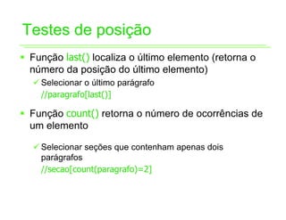 Testes de posição
ƒ Função last() localiza o último elemento (retorna o
  número da posição do último elemento)
  9 Selecionar o último parágrafo
    //paragrafo[last()]

ƒ Função count() retorna o número de ocorrências de
  um elemento

  9 Selecionar seções que contenham apenas dois
    parágrafos
    //secao[count(paragrafo)=2]
 