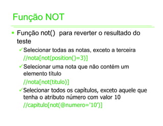 Função NOT
ƒ Função not() para reverter o resultado do
  teste
  9Selecionar todas as notas, exceto a terceira
   //nota[not(position()=3)]
  9Selecionar uma nota que não contém um
   elemento título
   //nota[not(titulo)]
  9Selecionar todos os capítulos, exceto aquele que
   tenha o atributo número com valor 10
   //capitulo[not(@numero='10’)]
 