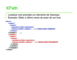 XPath
ƒ Localizar com precisão um elemento de interesse
ƒ Exemplo: Obter o último nome do autor de um livro
<livro>
    <autor>
     <nome>
       <primeiro>John</primeiro>
       <ultimo>Smith</ultimo> --->> RESULTADO CORRETO
     </nome>
    </author>    ...
    <chapter>
     <autor>
      <nome>
        <primeiro>John</primeiro>
        <ultimo>Smith</ultimo> --->> RESULTADO INCORRETO
      </nome>
     </author>
    </chapter>
</livro>
 