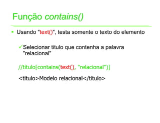 Função contains()
ƒ Usando "text()", testa somente o texto do elemento

  9Selecionar titulo que contenha a palavra
   "relacional"

  //titulo[contains(text(), "relacional")]
  <titulo>Modelo relacional</titulo>
 