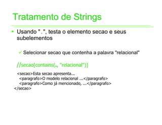Tratamento de Strings
ƒ Usando ".", testa o elemento secao e seus
  subelementos

  9 Selecionar secao que contenha a palavra "relacional"

  //secao[contains(., "relacional")]
 <secao>Esta secao apresenta...
  <paragrafo>O modelo relacional ...</paragrafo>
  <paragrafo>Como já mencionado, ...</paragrafo>
</secao>
 