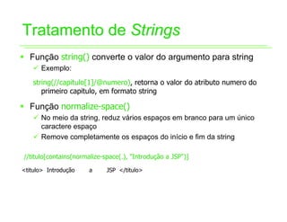 Tratamento de Strings
ƒ Função string() converte o valor do argumento para string
    9 Exemplo:
    string(//capitulo[1]/@numero), retorna o valor do atributo numero do
       primeiro capitulo, em formato string

ƒ Função normalize-space()
    9 No meio da string, reduz vários espaços em branco para um único
      caractere espaço
    9 Remove completamente os espaços do início e fim da string

//titulo[contains(normalize-space(.), "Introdução a JSP")]

<titulo> Introdução   a      JSP </titulo>
 