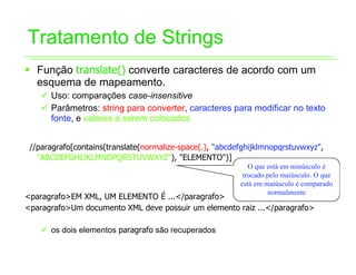 Tratamento de Strings
ƒ Função translate() converte caracteres de acordo com um
  esquema de mapeamento.
    9 Uso: comparações case-insensitive
    9 Parâmetros: string para converter, caracteres para modificar no texto
      fonte, e valores a serem colocados


 //paragrafo[contains(translate(normalize-space(.), "abcdefghijklmnopqrstuvwxyz",
   "ABCDEFGHIJKLMNOPQRSTUVWXYZ"), "ELEMENTO")]
                                                             O que está em minúsculo é
                                                           trocado pelo maiúsculo. O que
                                                          está em maiúsculo é comparado
                                                                   normalmente
<paragrafo>EM XML, UM ELEMENTO É ...</paragrafo>
<paragrafo>Um documento XML deve possuir um elemento raiz ...</paragrafo>

    9 os dois elementos paragrafo são recuperados
 