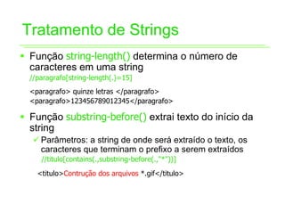 Tratamento de Strings
ƒ Função string-length() determina o número de
  caracteres em uma string
  //paragrafo[string-length(.)=15]
  <paragrafo> quinze letras </paragrafo>
  <paragrafo>123456789012345</paragrafo>

ƒ Função substring-before() extrai texto do início da
  string
   9 Parâmetros: a string de onde será extraído o texto, os
     caracteres que terminam o prefixo a serem extraídos
     //titulo[contains(.,substring-before(.,"*"))]
    <titulo>Contrução dos arquivos *.gif</titulo>
 