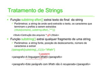 Tratamento de Strings
ƒ Função substring-after() extrai texto do final da string
   9 Parâmetros: a string de onde será extraído o texto, os caracteres que
     terminam o prefixo a serem extraídos
     //titulo[contains(.,substring-after(.,"*"))]

    <titulo>Contrução dos arquivos *.gif</titulo>
ƒ Função substring() extrai qualquer fragmento de uma string
   9 Parâmetros: a string fonte, posição de deslocamento, número de
      caracteres a extrair
   //paragrafo[substring(.,13,5)="XPath"]
                               5 caracteres
   <paragrafo>A linguagem XPath</paragrafo>
              ---------13

   <paragrafo>Este parágrafo com XPath não é recuperado</paragrafo>
 